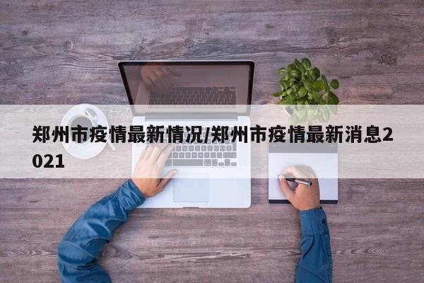 郑州市疫情最新情况／郑州市疫情最新消息2021