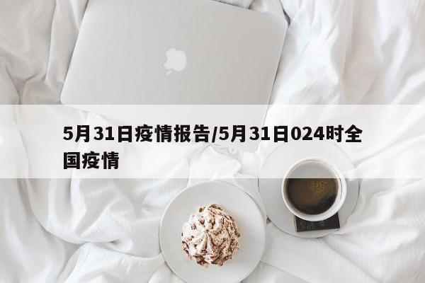 5月31日疫情报告／5月31日024时全国疫情