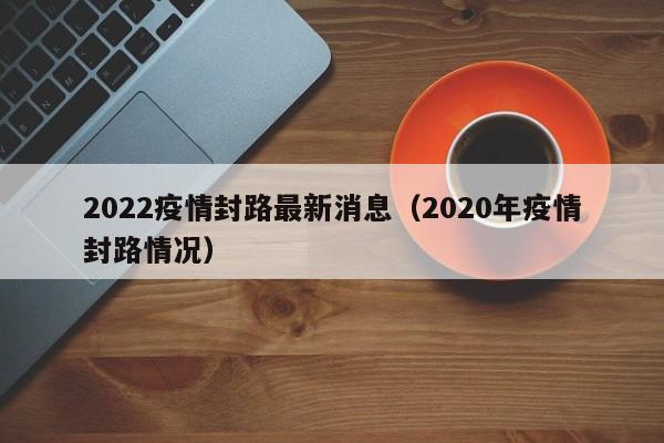 2022疫情封路最新消息（2020年疫情封路情况）