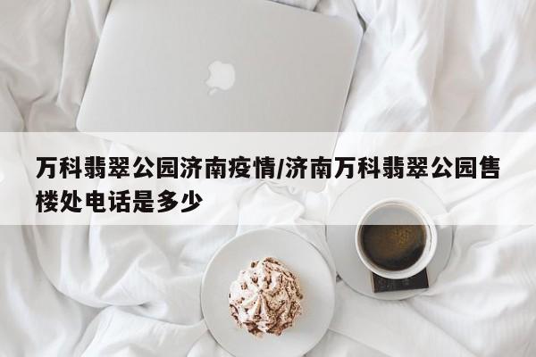 万科翡翠公园济南疫情／济南万科翡翠公园售楼处电话是多少