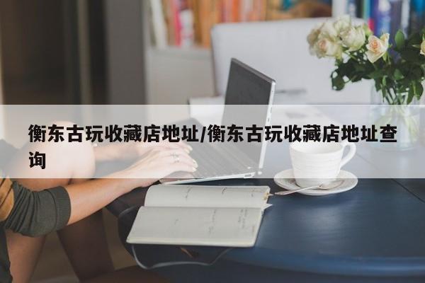 衡东古玩收藏店地址／衡东古玩收藏店地址查询
