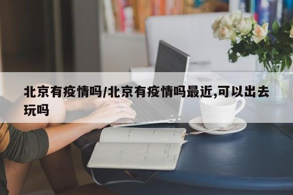 北京有疫情吗／北京有疫情吗最近,可以出去玩吗