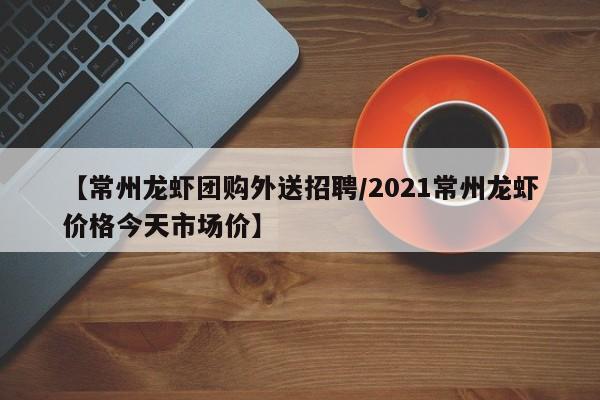 【常州龙虾团购外送招聘／2021常州龙虾价格今天市场价】