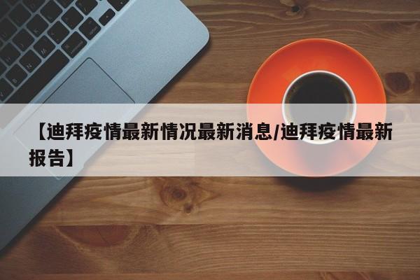 【迪拜疫情最新情况最新消息／迪拜疫情最新报告】