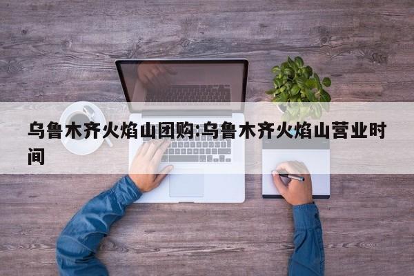 乌鲁木齐火焰山团购：乌鲁木齐火焰山营业时间
