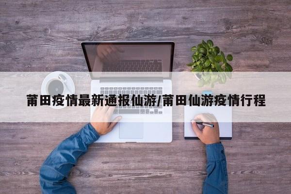 莆田疫情最新通报仙游／莆田仙游疫情行程