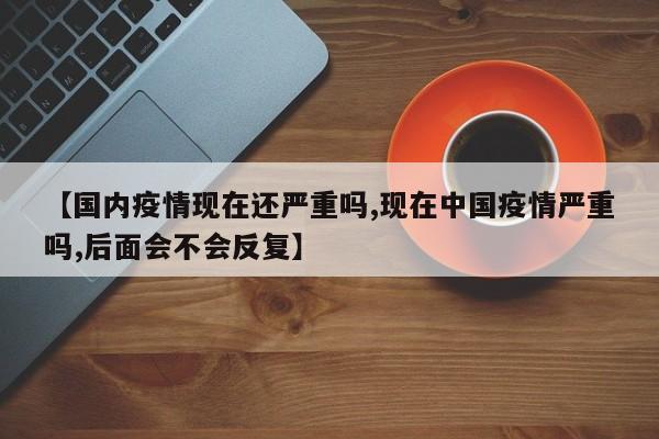 【国内疫情现在还严重吗,现在中国疫情严重吗,后面会不会反复】