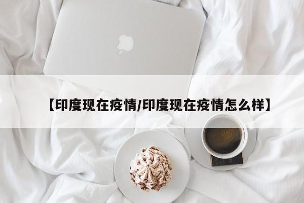 【印度现在疫情／印度现在疫情怎么样】