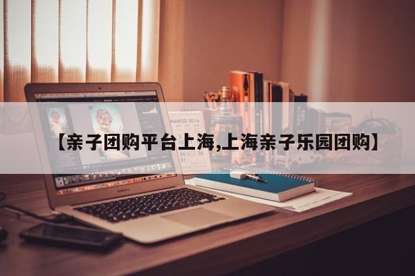 【亲子团购平台上海,上海亲子乐园团购】
