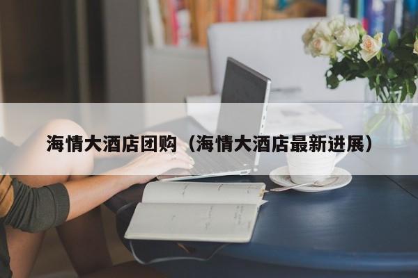 海情大酒店团购（海情大酒店最新进展）