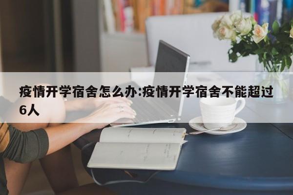疫情开学宿舍怎么办：疫情开学宿舍不能超过6人