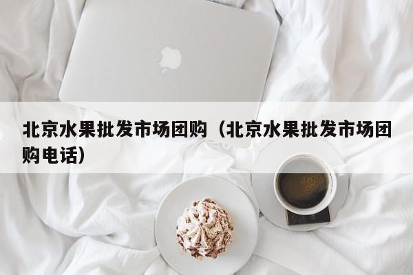 北京水果批发市场团购（北京水果批发市场团购电话）