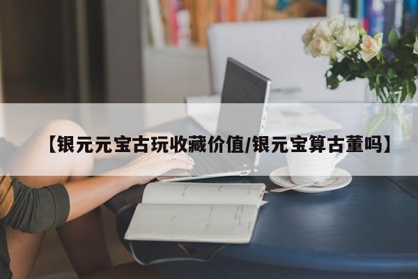 【银元元宝古玩收藏价值／银元宝算古董吗】