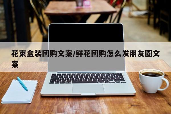花束盒装团购文案／鲜花团购怎么发朋友圈文案