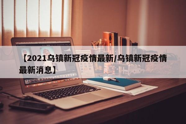 【2021乌镇新冠疫情最新／乌镇新冠疫情最新消息】