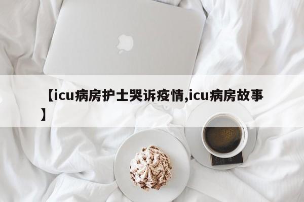 【icu病房护士哭诉疫情,icu病房故事】