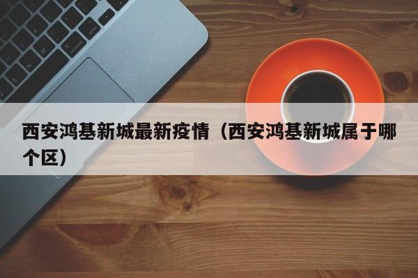 西安鸿基新城最新疫情（西安鸿基新城属于哪个区）