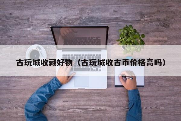 古玩城收藏好物（古玩城收古币价格高吗）