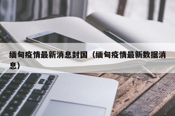缅甸疫情最新消息封国（缅甸疫情最新数据消息）
