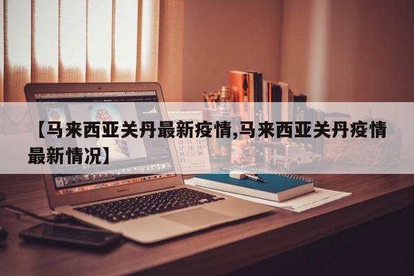 【马来西亚关丹最新疫情,马来西亚关丹疫情最新情况】