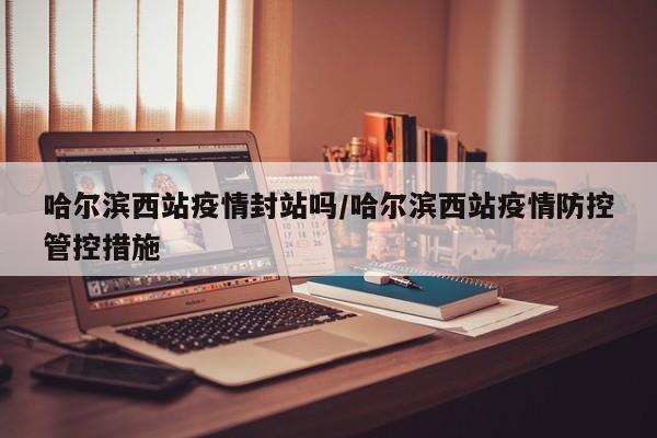 哈尔滨西站疫情封站吗／哈尔滨西站疫情防控管控措施