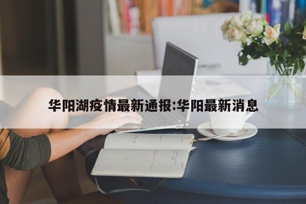 华阳湖疫情最新通报：华阳最新消息