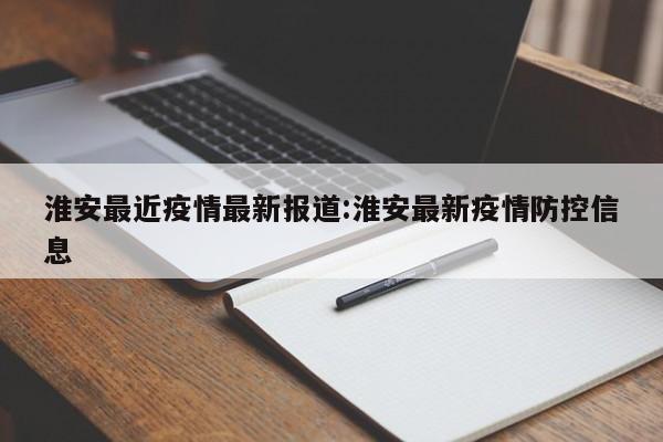 淮安最近疫情最新报道：淮安最新疫情防控信息