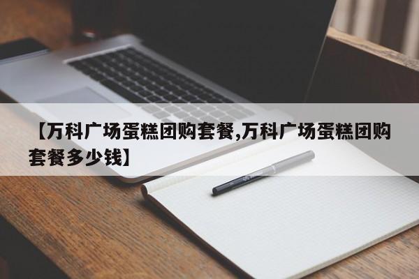 【万科广场蛋糕团购套餐,万科广场蛋糕团购套餐多少钱】