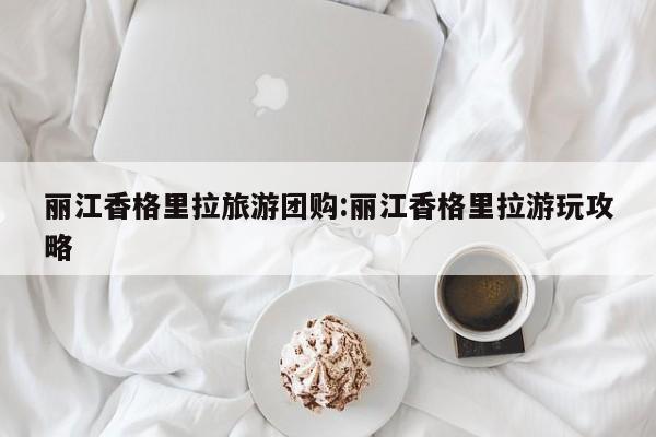 丽江香格里拉旅游团购：丽江香格里拉游玩攻略