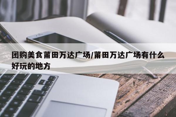 团购美食莆田万达广场／莆田万达广场有什么好玩的地方