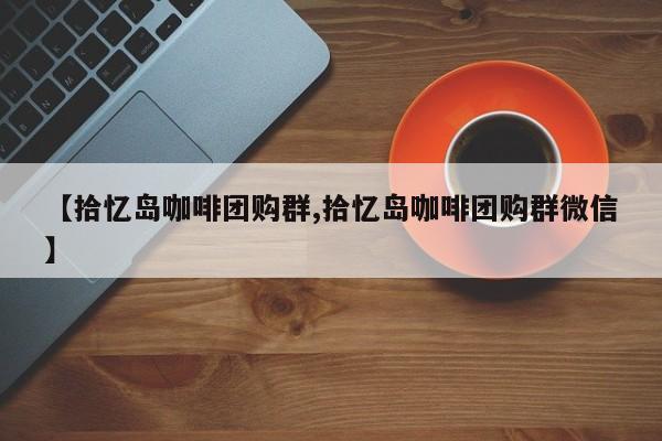 【拾忆岛咖啡团购群,拾忆岛咖啡团购群微信】
