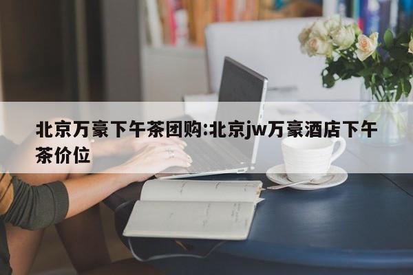 北京万豪下午茶团购：北京jw万豪酒店下午茶价位