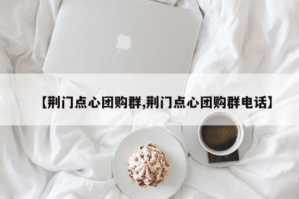 【荆门点心团购群,荆门点心团购群电话】