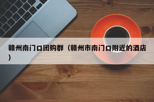 赣州南门口团购群（赣州市南门口附近的酒店）