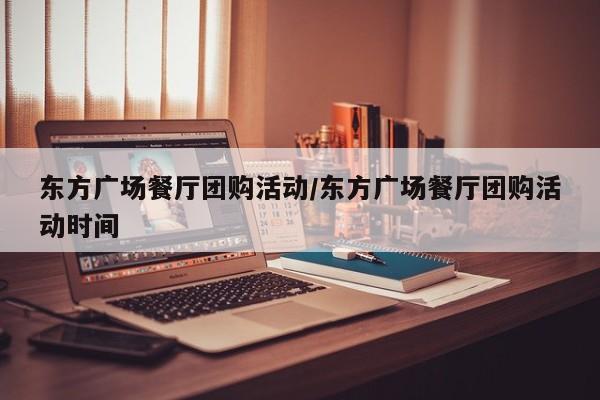 东方广场餐厅团购活动／东方广场餐厅团购活动时间