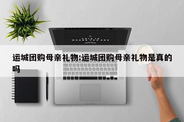 运城团购母亲礼物：运城团购母亲礼物是真的吗