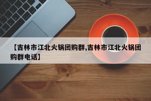 【吉林市江北火锅团购群,吉林市江北火锅团购群电话】