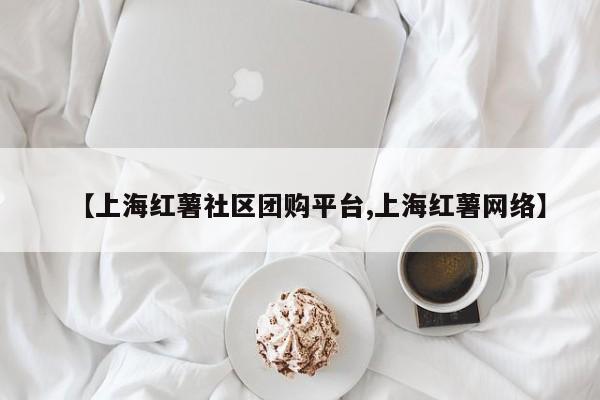 【上海红薯社区团购平台,上海红薯网络】