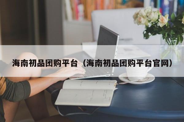 海南初品团购平台（海南初品团购平台官网）