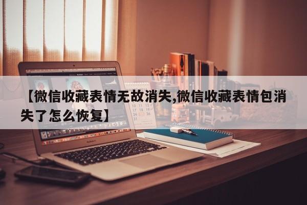 【微信收藏表情无故消失,微信收藏表情包消失了怎么恢复】