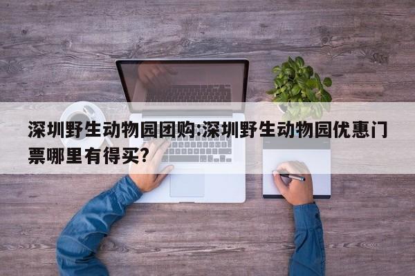 深圳野生动物园团购：深圳野生动物园优惠门票哪里有得买？