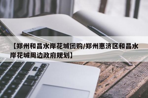 【郑州和昌水岸花城团购／郑州惠济区和昌水岸花城周边政府规划】