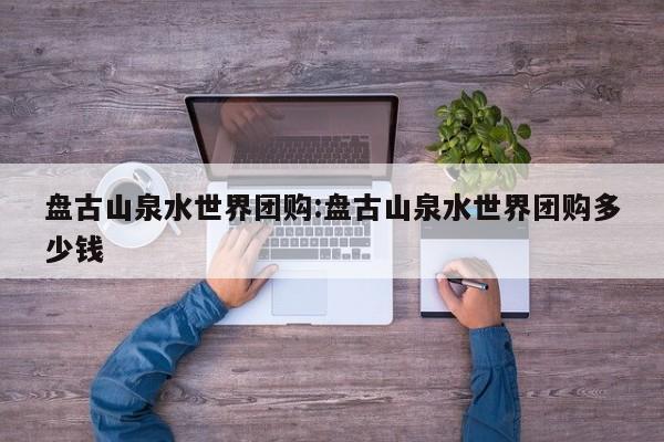 盘古山泉水世界团购：盘古山泉水世界团购多少钱