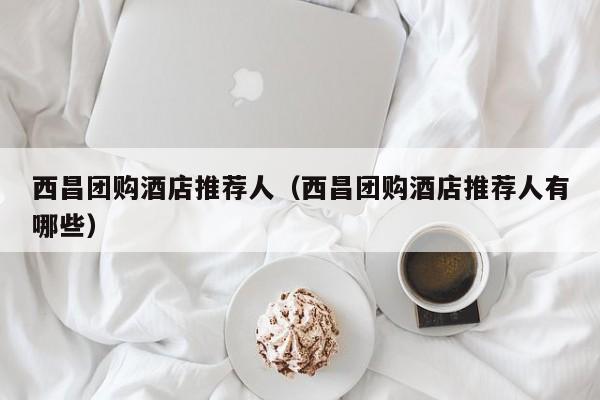 西昌团购酒店推荐人（西昌团购酒店推荐人有哪些）
