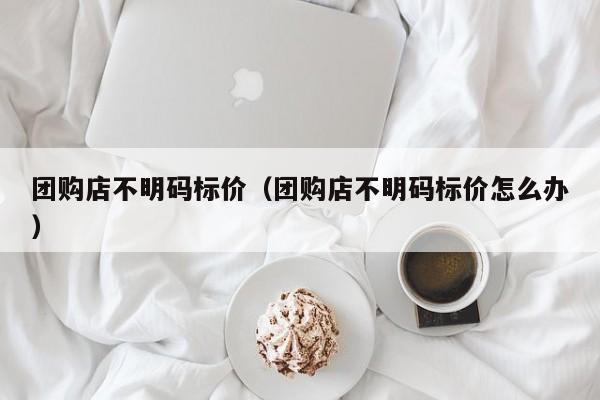 团购店不明码标价（团购店不明码标价怎么办）