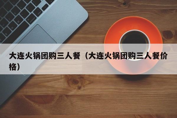 大连火锅团购三人餐（大连火锅团购三人餐价格）