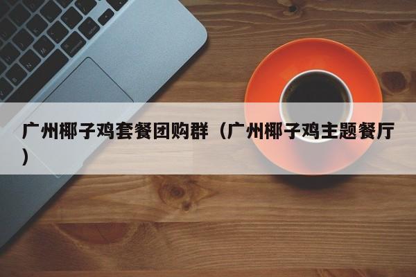 广州椰子鸡套餐团购群（广州椰子鸡主题餐厅）