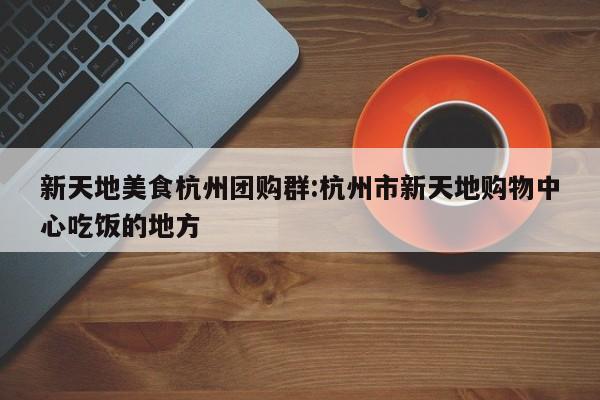 新天地美食杭州团购群：杭州市新天地购物中心吃饭的地方