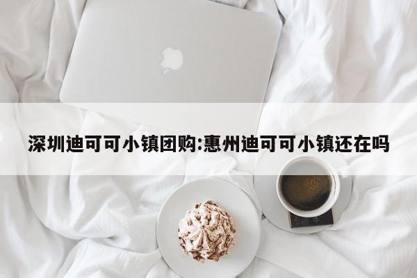 深圳迪可可小镇团购：惠州迪可可小镇还在吗