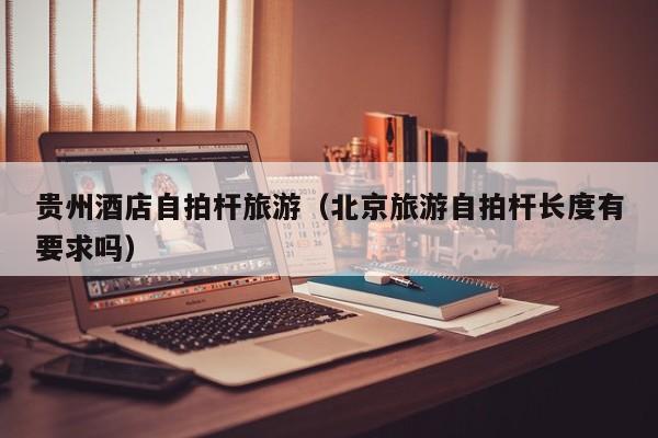 贵州酒店自拍杆旅游（北京旅游自拍杆长度有要求吗）